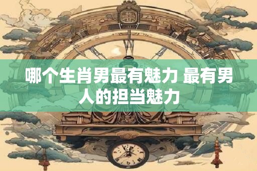 哪个生肖男最有魅力 最有男人的担当魅力 哪个生肖男最有魅力 最有男人的担当魅力