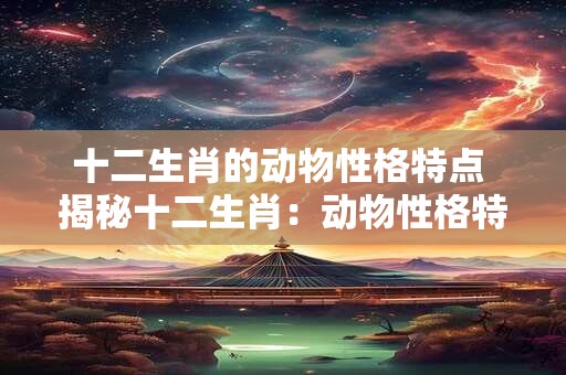 十二生肖的动物性格特点 揭秘十二生肖:动物性格特点一览 十二生肖的动物性格特点 揭秘十二生肖:动物性格特点一览
