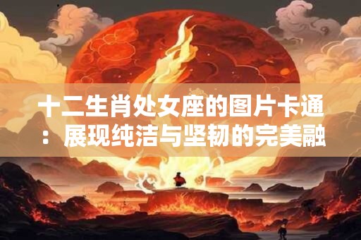 十二生肖处女座的图片卡通：展现纯洁与坚韧的完美融合