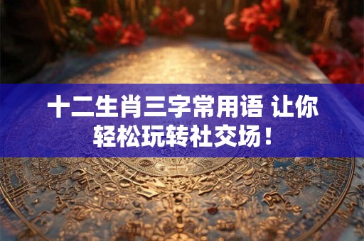 十二生肖三字常用语 让你轻松玩转社交场！