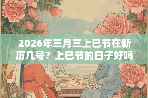 2026年三月三上巳节在新历几号？上巳节的日子好吗？