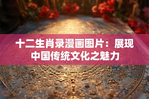 十二生肖录漫画图片:展现中国传统文化之魅力 十二生肖录漫画图片:展现中国传统文化之魅力