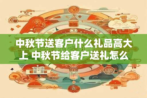中秋节送客户什么礼品高大上 中秋节给客户送礼怎么说话好听