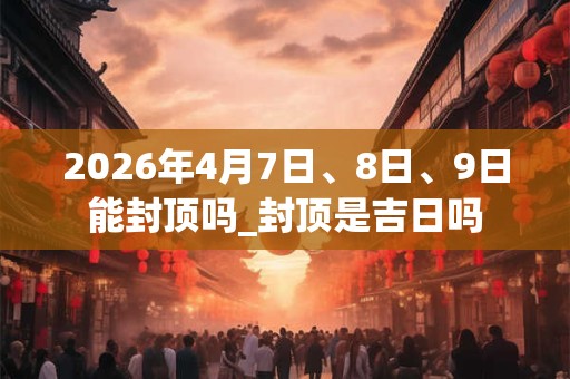 2026年4月7日、8日、9日能封顶吗_封顶是吉日吗 2026年4月7日、8日、9日能封顶吗_封顶是吉日吗