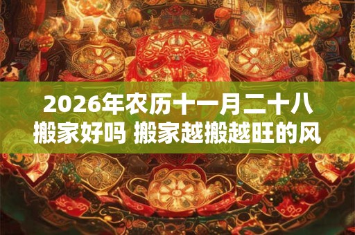 2026年农历十一月二十八搬家好吗 搬家越搬越旺的风水