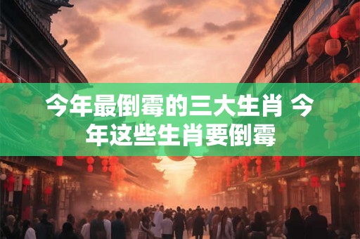 今年最倒霉的三大生肖 今年这些生肖要倒霉