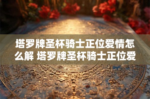 塔罗牌圣杯骑士正位爱情怎么解 塔罗牌圣杯骑士正位爱情含义解读