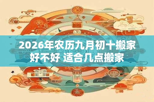 2026年农历九月初十搬家好不好 适合几点搬家