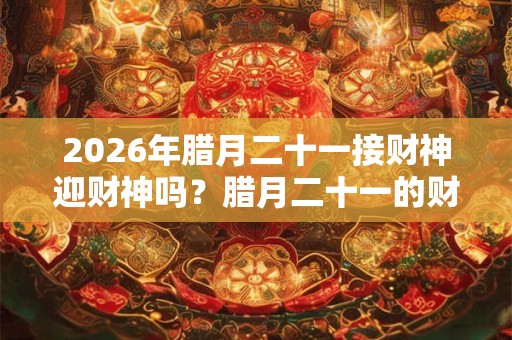 2026年腊月二十一接财神迎财神吗?腊月二十一的财神在什么方位? 2026年腊月二十一接财神迎财神吗?腊月二十一的财神在什么方位?
