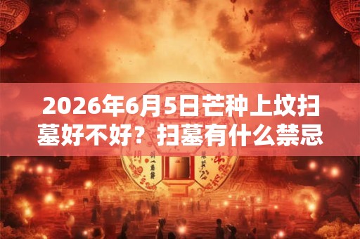 2026年6月5日芒种上坟扫墓好不好?扫墓有什么禁忌? 2026年6月5日芒种上坟扫墓好不好?扫墓有什么禁忌?