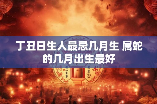 丁丑日生人最忌几月生 属蛇的几月出生最好