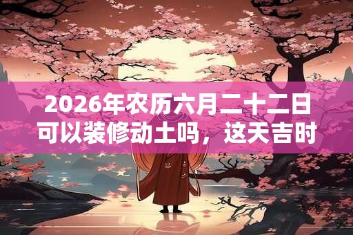 2026年农历六月二十二日可以装修动土吗，这天吉时是什么时候？