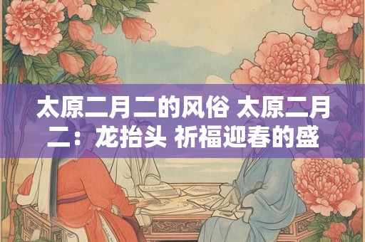 太原二月二的风俗 太原二月二：龙抬头 祈福迎春的盛大节日