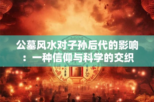 公墓风水对子孙后代的影响：一种信仰与科学的交织