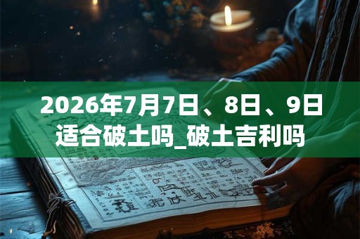 2026年7月7日、8日、9日适合破土吗_破土吉利吗