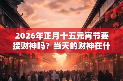 2026年正月十五元宵节要接财神吗?当天的财神在什么方位? 2026年正月十五元宵节要接财神吗?当天的财神在什么方位?