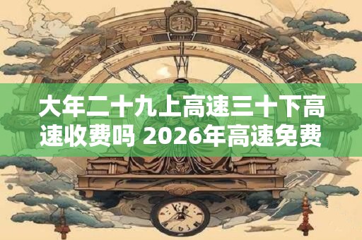 大年二十九上高速三十下高速收费吗 2026年高速免费时间表 大年二十九上高速三十下高速收费吗 2026年高速免费时间表