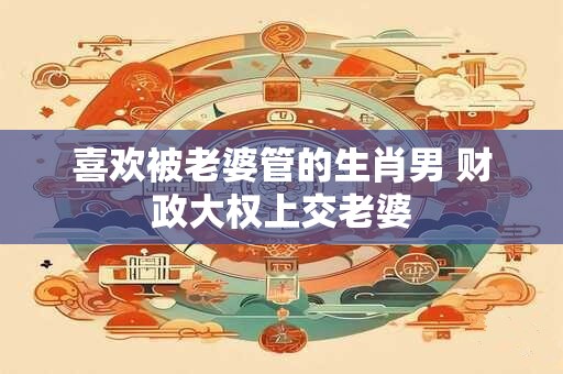 喜欢被老婆管的生肖男 财政大权上交老婆