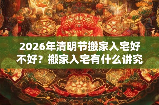 2026年清明节搬家入宅好不好？搬家入宅有什么讲究？
