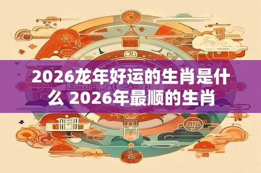 2026龙年好运的生肖是什么 2026年最顺的生肖