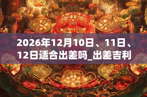 2026年12月10日、11日、12日适合出差吗_出差吉利吗