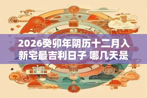 2026癸卯年阴历十二月入新宅最吉利日子 哪几天是嫁娶哈日子 2026癸卯年阴历十二月入新宅最吉利日子 哪几天是嫁娶哈日子