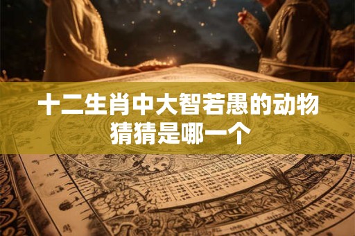 十二生肖中大智若愚的动物 猜猜是哪一个 十二生肖中大智若愚的动物 猜猜是哪一个