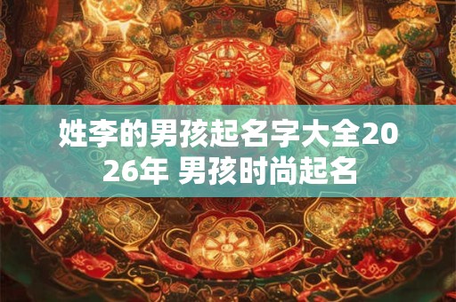 姓李的男孩起名字大全2026年 男孩时尚起名