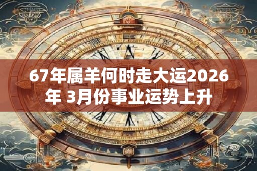 67年属羊何时走大运2026年 3月份事业运势上升 67年属羊何时走大运2026年 3月份事业运势上升
