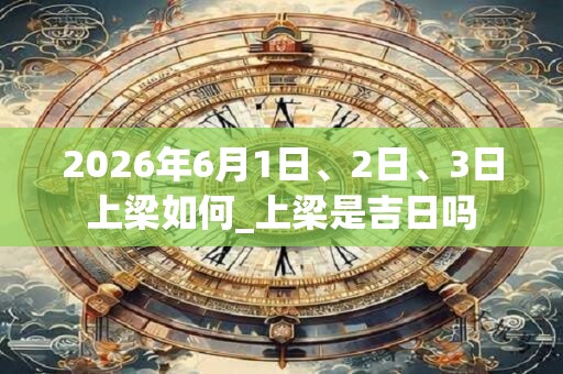 2026年6月1日、2日、3日上梁如何_上梁是吉日吗
