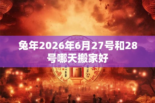 兔年2026年6月27号和28号哪天搬家好 兔年2026年6月27号和28号哪天搬家好