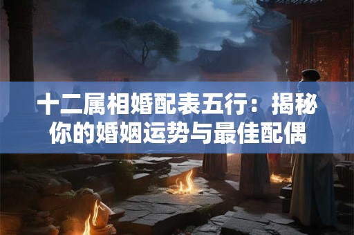 十二属相婚配表五行:揭秘你的婚姻运势与最佳配偶 十二属相婚配表五行:揭秘你的婚姻运势与最佳配偶