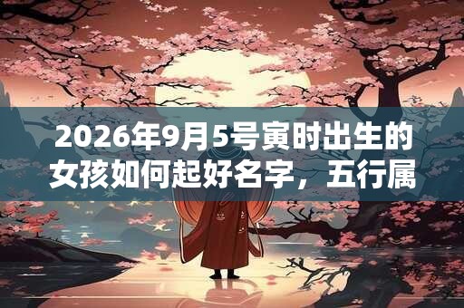 2026年9月5号寅时出生的女孩如何起好名字，五行属什么