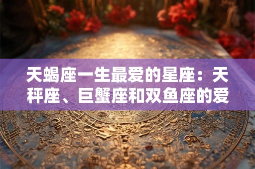 天蝎座一生最爱的星座:天秤座、巨蟹座和双鱼座的爱情故事 天蝎座一生最爱的星座:天秤座、巨蟹座和双鱼座的爱情故事