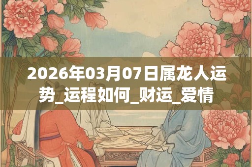 2026年03月07日属龙人运势_运程如何_财运_爱情