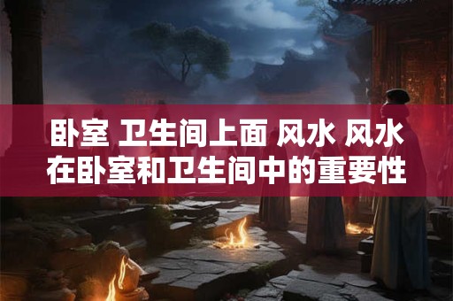 卧室 卫生间上面 风水 风水在卧室和卫生间中的重要性