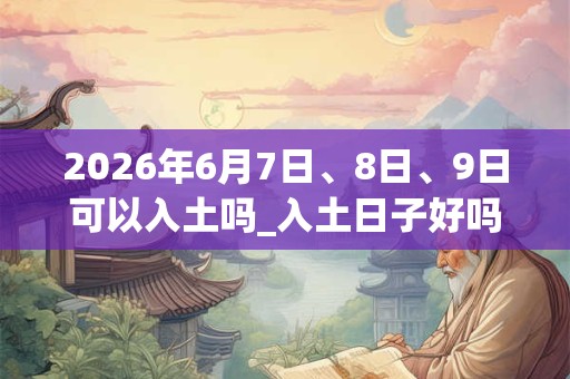 2026年6月7日、8日、9日可以入土吗_入土日子好吗