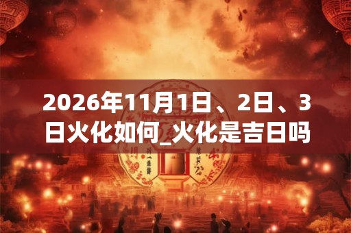 2026年11月1日、2日、3日火化如何_火化是吉日吗