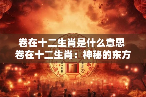 卷在十二生肖是什么意思 卷在十二生肖：神秘的东方文化解读