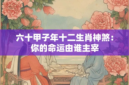 六十甲子年十二生肖神煞：你的命运由谁主宰