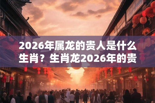 2026年属龙的贵人是什么生肖？生肖龙2026年的贵人是谁？