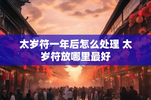 太岁符一年后怎么处理 太岁符放哪里最好 太岁符一年后怎么处理 太岁符放哪里最好