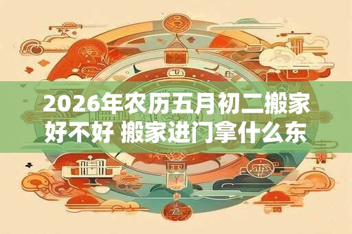 2026年农历五月初二搬家好不好 搬家进门拿什么东西