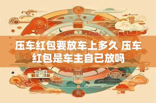压车红包要放车上多久 压车红包是车主自己放吗