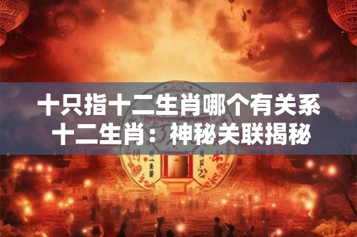 十只指十二生肖哪个有关系 十二生肖:神秘关联揭秘 十只指十二生肖哪个有关系 十二生肖:神秘关联揭秘