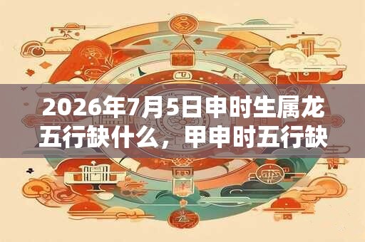 2026年7月5日申时生属龙五行缺什么,甲申时五行缺什么 2026年7月5日申时生属龙五行缺什么,甲申时五行缺什么