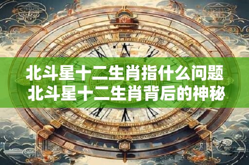 北斗星十二生肖指什么问题 北斗星十二生肖背后的神秘密码 北斗星十二生肖指什么问题 北斗星十二生肖背后的神秘密码