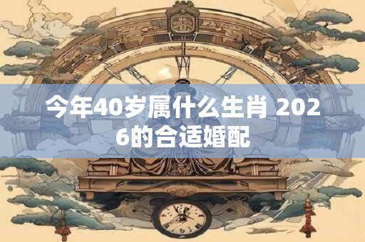 今年40岁属什么生肖 2026的合适婚配