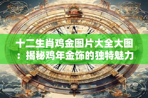 十二生肖鸡金图片大全大图：揭秘鸡年金饰的独特魅力！