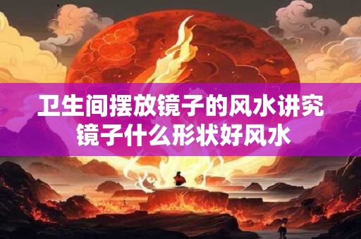 卫生间摆放镜子的风水讲究 镜子什么形状好风水 卫生间摆放镜子的风水讲究 镜子什么形状好风水